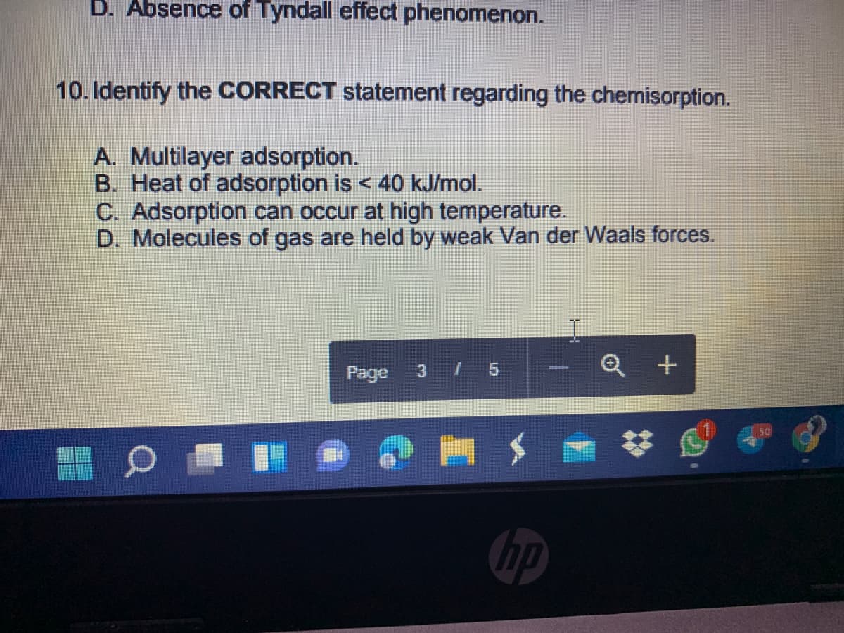 D. Absence of Tyndall effect phenomenon.
10. Identify the CORRECT statement regarding the chemisorption.
A. Multilayer adsorption.
B. Heat of adsorption is < 40 kJ/mol.
C. Adsorption can occur at high temperature.
D. Molecules of gas are held by weak Van der Waals forces.
3 I 5
Q +
Page
T.50
hp
