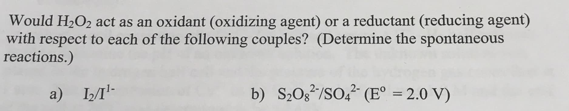 Would H2O2 act as an oxidant (oxidizing agent) or a reductant (reducing agent)
with respect to each of the following couples? (Determine the spontaneous
reactions.)
а) IЛ-
b) S2Og*/SO, (E° = 2.0 V)
