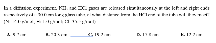 In a diffusion experiment, NH3 and HCl gases are released simultaneously at the left and right ends
respectively of a 30.0 cm long glass tube, at what distance from the HCl end of the tube will they meet?
(N: 14.0 g/mol; H: 1.0 g/mol; Cl: 35.5 g/mol)
A. 9.7 cm
В. 20.3 ст
С. 19.2 сm
D. 17.8 cm
Е. 12.2 cm
