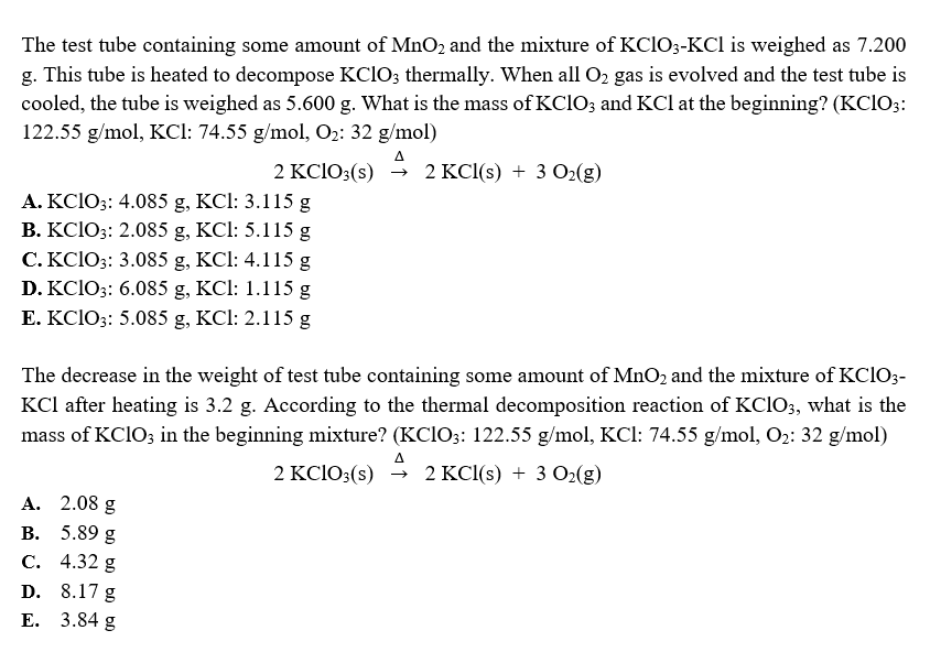The test tube containing some amount of MnO2 and the mixture of KclO3-KCl is weighed as 7.200
g. This tube is heated to decompose KCIO; thermally. When all O2 gas is evolved and the test tube is
cooled, the tube is weighed as 5.600 g. What is the mass of KCIO; and KCl at the beginning? (KCIO;:
122.55 g/mol, KCl: 74.55 g/mol, O2: 32 g/mol)
A
2 KC1O3(s)
2 KCl(s) + 3 O2(g)
A. KCIO3: 4.085 g, KCl: 3.115 g
B. KC1O3: 2.085 g, KCl: 5.115 g
C. KCIO3: 3.085 g, KCl: 4.115 g
D. KCIO3: 6.085 g, KCl: 1.115 g
E. KCIO3: 5.085 g, KCl: 2.115 g
The decrease in the weight of test tube containing some amount of MnO2 and the mixture of KCIO3-
KCl after heating is 3.2 g. According to the thermal decomposition reaction of KCIO3, what is the
mass of KCIO3 in the beginning mixture? (KCI03: 122.55 g/mol, KCl: 74.55 g/mol, O2: 32 g/mol)
A
2 KCIO3(s)
→ 2 KCl(s) + 3 O2(g)
A. 2.08 g
В.
5.89 g
С. 4.32 g
D.
8.17 g
Е. 3.84 g
