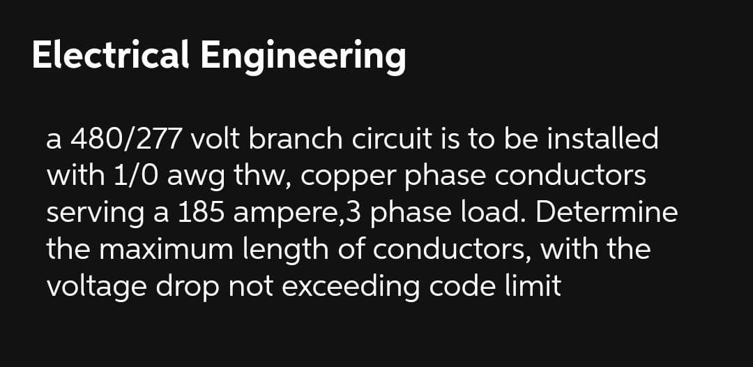 Electrical Engineering
a 480/277 volt branch circuit is to be installed
with 1/0 awg thw, copper phase conductors
serving a 185 ampere,3 phase load. Determine
the maximum length of conductors, with the
voltage drop not exceeding code limit
