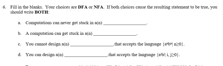 6. Fill in the blanks. Your choices are DFA or NFA. If both choices cause the resulting statement to be true, you
should write BOTH:
a. Computations can never get stuck in a(n) .
b. A computation can get stuck in a(n)
You cannot design a(n).
that accepts the language {a"b"| n20}.
c.
d. You can design a(n).
.that accepts the language {abi| i, j20}.
