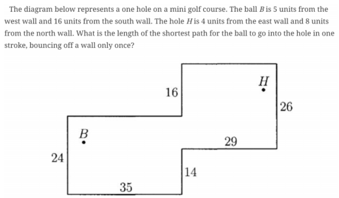 The diagram below represents a one hole on a mini golf course. The ball Bis 5 units from the
west wall and 16 units from the south wall. The hole His 4 units from the east wall and 8 units
from the north wall. What is the length of the shortest path for the ball to go into the hole in one
stroke, bouncing off a wall only once?
H
16
26
B
29
14
35
24
