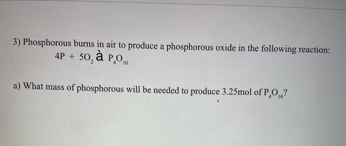 3) Phosphorous burns in air to produce a phosphorous oxide in the following reaction:
4P + 50, a P,010
à
a) What mass of phosphorous will be needed to produce 3.25mol of P,01,?

