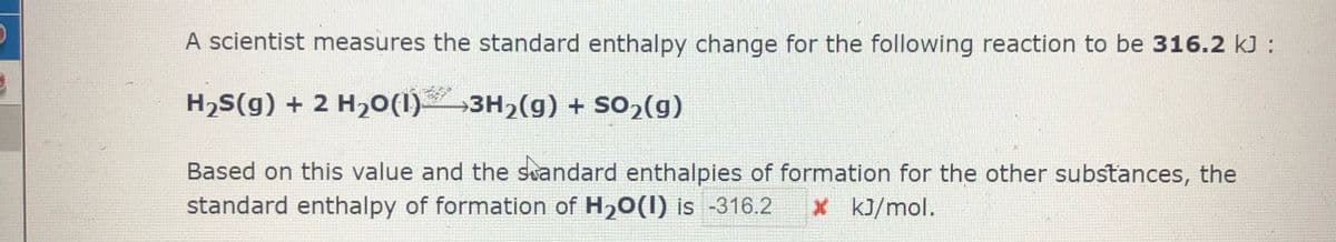 A scientist measures the standard enthalpy change for the following reaction to be 316.2 kJ :
H2S(g) + 2 H20(1)3H2(g) + So,(g)
Based on this value and the suandard enthalpies of formation for the other substances, the
standard enthalpy of formation of H20(1) is -316.2
x kJ/mol.
