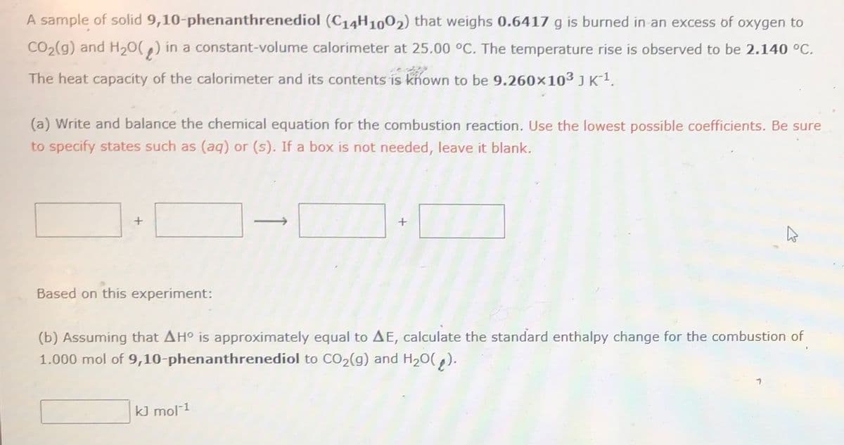 A sample of solid 9,10-phenanthrenediol (C14H1002) that weighs 0.6417 g is burned in an excess of oxygen to
CO2(g) and H20(,) in a constant-volume calorimeter at 25.00 °C. The temperature rise is observed to be 2.140 °C.
The heat capacity of the calorimeter and its contents is known to be 9.260x103 J K-1.
(a) Write and balance the chemical equation for the combustion reaction. Use the lowest possible coefficients. Be sure
to specify states such as (aq) or (s). If a box is not needed, leave it blank.
Based on this experiment:
(b) Assuming that AH° is approximately equal to AE, calculate the standard enthalpy change for the combustion of
1.000 mol of 9,10-phenanthrenediol to CO2(g) and H20(,).
kJ mol 1
1
