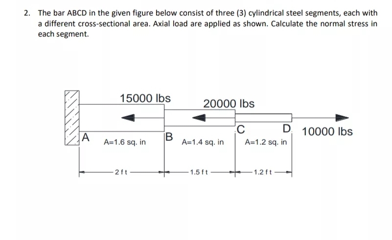 2. The bar ABCD in the given figure below consist of three (3) cylindrical steel segments, each with
a different cross-sectional area. Axial load are applied as shown. Calculate the normal stress in
each segment.
15000 lbs
20000 Ibs
D 10000 lbs
A
B
A=1.6 sq. in
A=1.2 sq. in
A=1.4 sq. in
2ft
-1.5 ft
- 1.2 ft-
