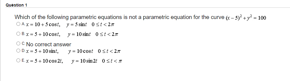 Question 1
Which of the following parametric equations is not a parametric equation for the curve (x – 5)? + y? = 100
O A.x = 10 + 5 cost, y = 5 sint 0 st <2
O B.x = 5+ 10 cost,
y = 10 sint 0 St<27
OC. No correct answer
O D.x = 5 + 10 sint,
y = 10 cost 0st<27
O E.x = 5 + 10 cos 2t,
y = 10 sin2t 0 St<T

