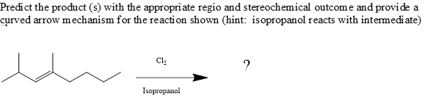 Predict the product (s) with the appropri ate regio and stereochemical outcom e and provide a
curved arrow mechanism for the reaction shown (hint: isopropanol reacts with intermediate)
Cl,
?
Isopropanol
