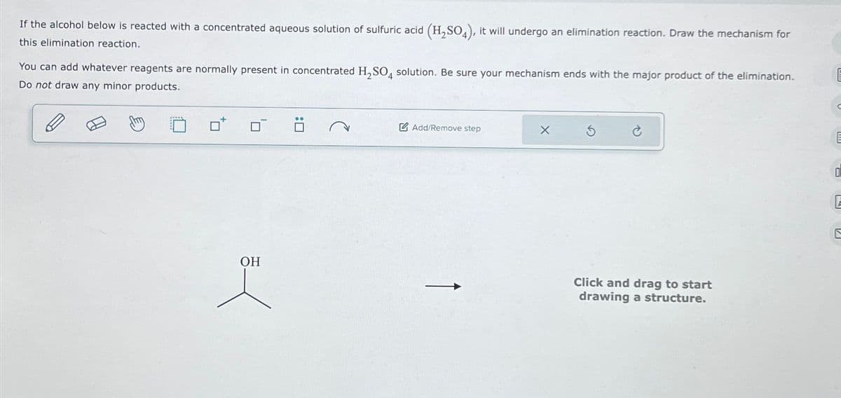 If the alcohol below is reacted with a concentrated aqueous solution of sulfuric acid (H₂SO4), it will undergo an elimination reaction. Draw the mechanism for
this elimination reaction.
You can add whatever reagents are normally present in concentrated H₂SO4 solution. Be sure your mechanism ends with the major product of the elimination.
Do not draw any minor products.
OH
J
Add/Remove step
Click and drag to start
drawing a structure.
E
E
E