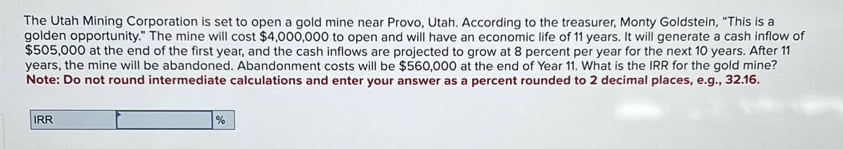 The Utah Mining Corporation is set to open a gold mine near Provo, Utah. According to the treasurer, Monty Goldstein, "This is a
golden opportunity." The mine will cost $4,000,000 to open and will have an economic life of 11 years. It will generate a cash inflow of
$505,000 at the end of the first year, and the cash inflows are projected to grow at 8 percent per year for the next 10 years. After 11
years, the mine will be abandoned. Abandonment costs will be $560,000 at the end of Year 11. What is the IRR for the gold mine?
Note: Do not round intermediate calculations and enter your answer as a percent rounded to 2 decimal places, e.g., 32.16.
IRR
%