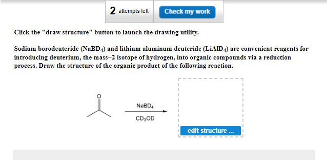 2 attempts left
Check my work
Click the "draw structure" button to launch the drawing utility.
Sodium borodeuteride (NaBD4) and lithium aluminum deuteride (LIAID 4) are convenient reagents for
introducing deuterium, the mass-2 isotope of hydrogen, into organic compounds via a reduction
process. Draw the structure of the organic product of the following reaction.
NaBD4
CD₂OD
edit structure ...