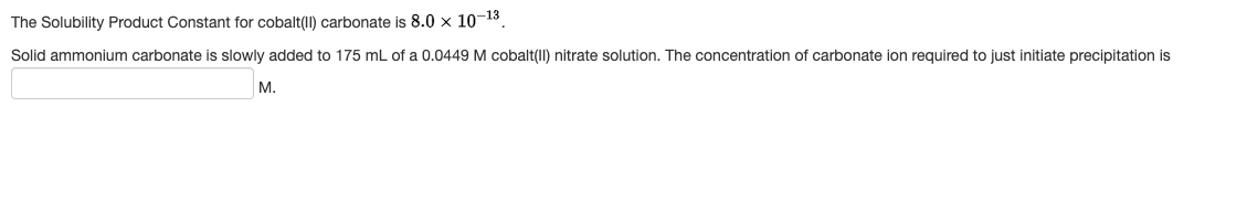 The Solubility Product Constant for cobalt(II) carbonate is 8.0 × 10-13
Solid ammonium carbonate is slowly added to 175 mL of a 0.0449 M cobalt(II) nitrate solution. The concentration of carbonate ion required to just initiate precipitation is
M.