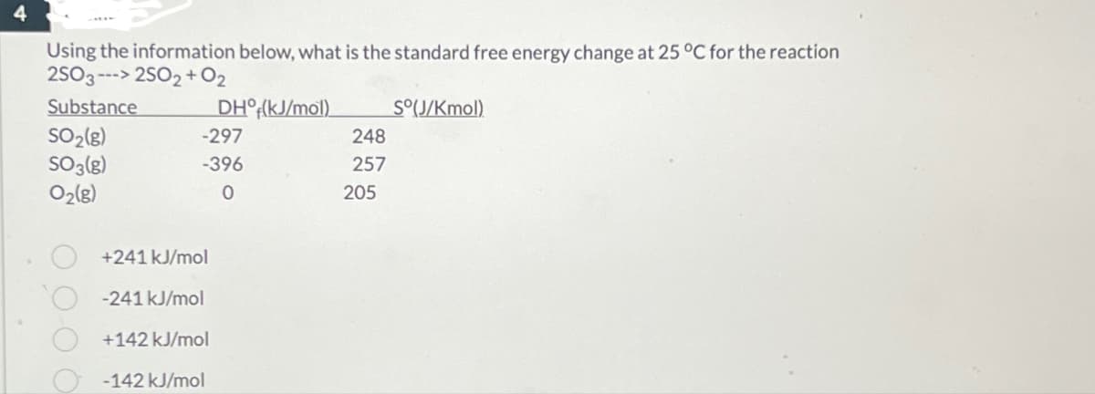 Using the information below, what is the standard free energy change at 25 °C for the reaction
2SO3---> 2502+02
Substance
DH°(kJ/mol)
So(J/Kmol)
SO2(g)
-297
248
SO3(g)
-396
257
02(g)
0
205
+241 kJ/mol
-241 kJ/mol
+142 kJ/mol
-142 kJ/mol
0000