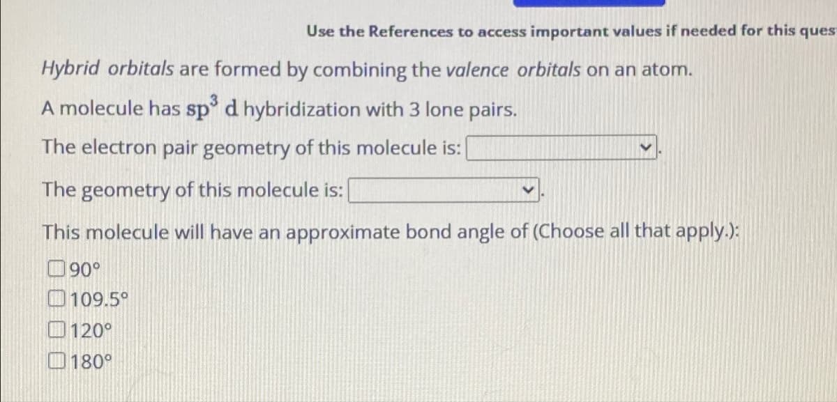 Use the References to access important values if needed for this quest
Hybrid orbitals are formed by combining the valence orbitals on an atom.
A molecule has sp³ d hybridization with 3 lone pairs.
The electron pair geometry of this molecule is:
The geometry of this molecule is:
This molecule will have an approximate bond angle of (Choose all that apply.):
90°
109.5°
120°
180°
