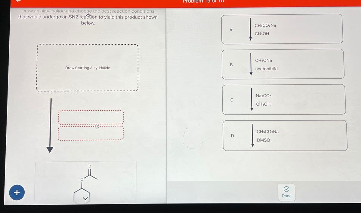 Draw an alkyl halide and choose the best reaction conditions
that would undergo an SN2 reaction to yield this product shown
below.
+
Draw Starting Alkyl Halide
Problem
CH3CO2Na
A
CH3OH
B
0
CH3ONa
acetonitrile
Na2CO3
CH3OH
D
CH3CO₂Na
DMSO
Done