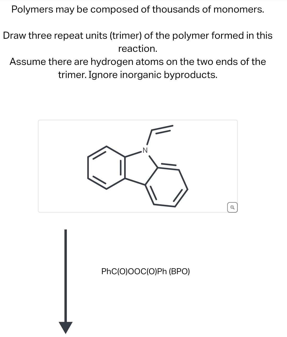 Polymers may be composed of thousands of monomers.
Draw three repeat units (trimer) of the polymer formed in this
reaction.
Assume there are hydrogen atoms on the two ends of the
trimer. Ignore inorganic byproducts.
PhC(O)OOC(O)Ph (BPO)
Q