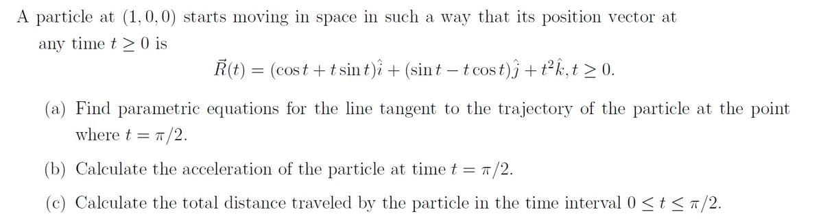 A particle at (1,0,0) starts moving in space in such a way that its position vector at
any time t > 0 is
R(t) = (cost +t sin t)å + (sint – t cos t)j +tk,t >0.
COS
(a) Find parametric equations for the line tangent to the trajectory of the particle at the point
where t = T/2.
(b) Calculate the acceleration of the particle at time t = T/2.
(c) Calculate the total distance traveled by the particle in the time interval 0 <t < a/2.
