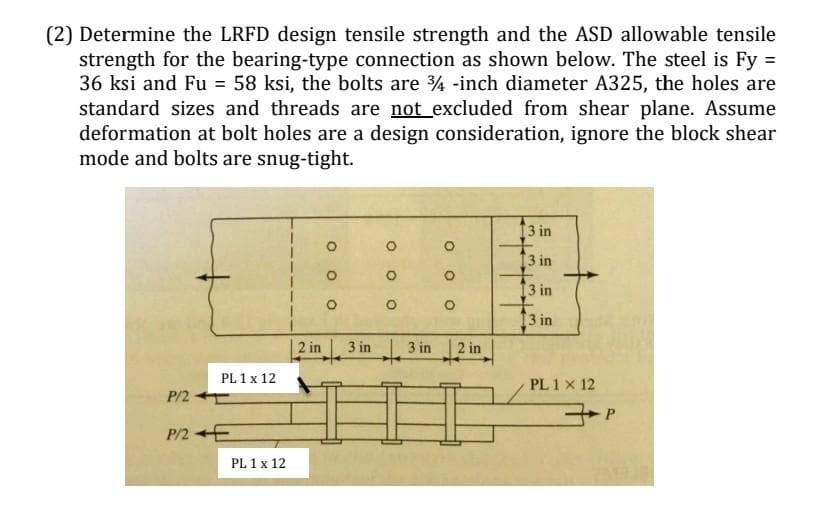 (2) Determine the LRFD design tensile strength and the ASD allowable tensile
strength for the bearing-type connection as shown below. The steel is Fy =
36 ksi and Fu = 58 ksi, the bolts are ¾ -inch diameter A325, the holes are
standard sizes and threads are not excluded from shear plane. Assume
deformation at bolt holes are a design consideration, ignore the block shear
mode and bolts are snug-tight.
P/2-
PL 1 x 12
P/2E
PL 1 x 12
2 in
3 in
O
O
O
3 in 2 in
13 in
[3 in
13 in
13 in
PL 1 X 12
P