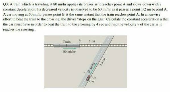Q3: A train which is traveling at 80 mi/hr applies its brakes as it reaches point A and slows down with a
constant deceleration. Its decreased velocity is observed to be 60 mi/hr as it passes a point 1/2 mi beyond A.
A car moving at 50 mi/hr passes point B at the same instant that the train reaches point A. In an unwise
effort to beat the train to the crossing, the driver "steps on the gas." Calculate the constant acceleration a that
the car must have in order to beat the train to the crossing by 4 sec and find the velocity v of the car as it
reaches the crossing.
Train
1 mi
80 mi/hr
B
Car
50 mi/hr
1.3 mi
