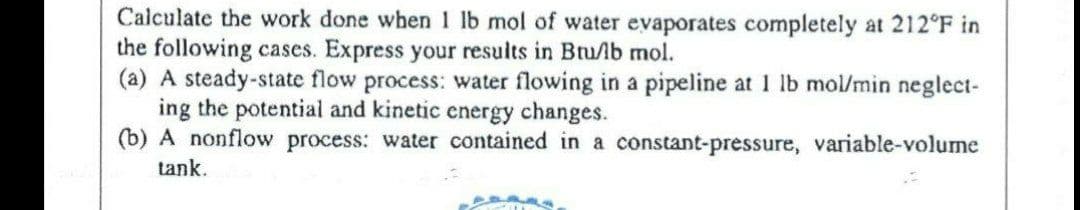 Calculate the work done when I lb mol of water evaporates completely at 212°F in
the following cases. Express your results in Btu/lb mol.
(a) A steady-state flow process: water flowing in a pipeline at 1 lb mol/min neglect-
ing the potential and kinetic energy changes.
(b) A nonflow process: water contained in a constant-pressure, variable-volume
tank.