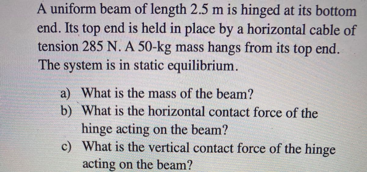 A uniform beam of length 2.5 m is hinged at its bottom
end. Its top end is held in place by a horizontal cable of
tension 285 N. A 50-kg mass hangs from its top end.
The system is in static equilibrium.
a) What is the mass of the beam?
b) What is the horizontal contact force of the
hinge acting on the beam?
c) What is the vertical contact force of the hinge
acting on the beam?
