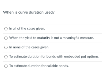 When is curve duration used?
O In all of the cases given.
O When the yield to maturity is not a meaningful measure.
O In none of the cases given.
To estimate duration for bonds with embedded put options.
To estimate duration for callable bonds.