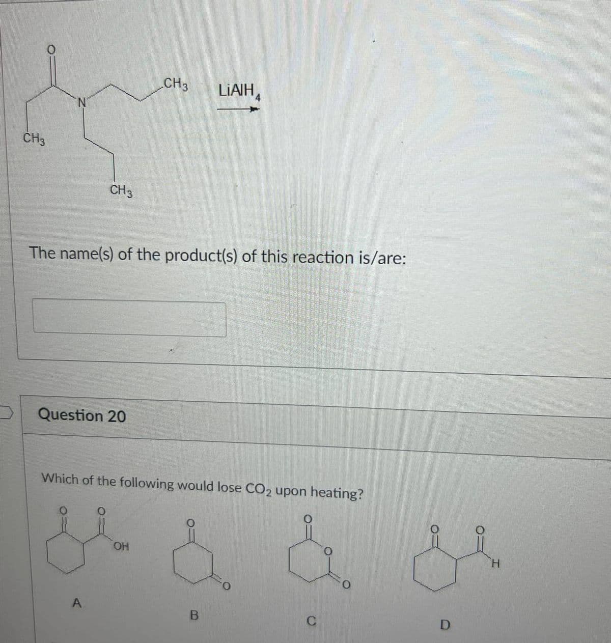 CH3
LIAIH
CH3
CH3
The name(s) of the product(s) of this reaction is/are:
Question 20
Which of the following would lose CO2 upon heating?
خفن
A
OH
& & &
B
D
H