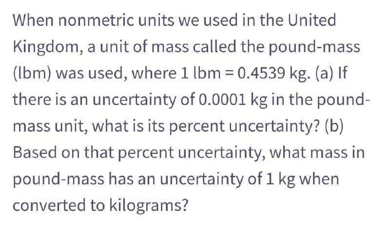 When nonmetric units we used in the United
Kingdom, a unit of mass called the pound-mass
(Ibm) was used, where 1 lbm = 0.4539 kg. (a) If
there is an uncertainty of 0.0001 kg in the pound-
mass unit, what is its percent uncertainty? (b)
Based on that percent uncertainty, what mass in
pound-mass has an uncertainty of 1 kg when
converted to kilograms?
