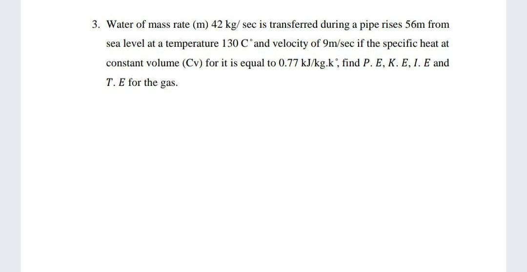 3. Water of mass rate (m) 42 kg/ sec is transferred during a pipe rises 56m from
sea level at a temperature 130C'and velocity of 9m/sec if the specific heat at
constant volume (Cv) for it is equal to 0.77 kJ/kg.k, find P. E, K. E, I. E and
T. E for the gas.
