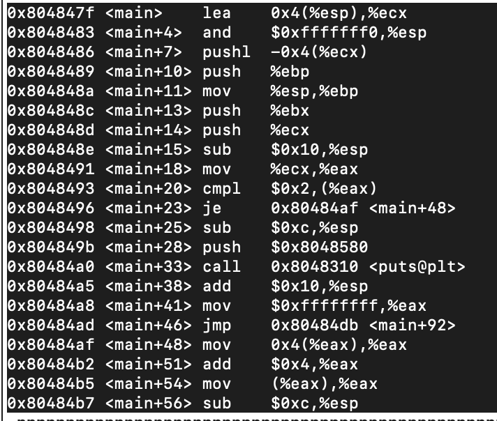 Оx804847f <main>
Оx8048483 <main+4>
ex8048486 <main+7> _pushl -0x4(%ecx)
Өx8048489 <main+10> push
Оx804848а <main+11> mov
Оx804848с <main+13> push
Ox804848d <main+14> push
Оx804848е <main+15> sub
Оx8048491 <main+18> mov
Өx8048493 <main+20> cmpl
Оx8048496 <main+23> je
Оx8048498 <main+25> sub
Оx804849b <main+28> рush
Оx80484а0 <main+33> сall
Оx80484a5 <main+38> add
Оx80484a8 <main+41> mov
Оx80484ad <main+46> jmp
Оx80484af <main+48> mov
Оx80484b2 <main+51> add
Оx80484b5 <main+54> mov
Оx80484b7 <main+56> sub
Өx4(%esp),%eсх
$0xfffffff0,%esp
lea
and
%ebp
%esp,%ebp
%ebx
%есх
$0x10,%esp
%есх,%eax
$0x2, (%eax)
Оx80484af <main+48>
$0xc,%esp
$0x8048580
Оx8048310 <puts@plt>
$0x10,%esp
$0xffffffff ,%eax
Оx80484db <main+92>
Өx4(%eax),%eax
$0x4,%eax
(%eax),%eax
$0xc,%esp
