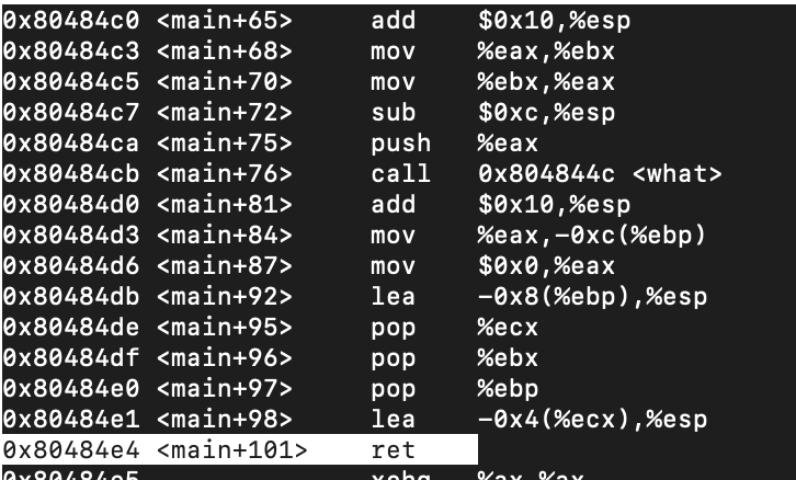 Ox80484c0 <main+65>
Ox80484c3 <main+68>
Ox80484c5 <main+70>
Ox80484c7 <main+72>
Ox80484ca <main+75>
Ox80484cb <main+76>
x80484d0 <main+81>
Ox80484d3 <main+84>
Ox80484d6 <main+87>
Ox80484db <main+92>
Ox80484de <main+95>
Ox80484df <main+96>
Ox80484e0 <main+97>
Ox80484e1 <main+98>
Ox80484e4 <main+101>
$0x10,%esp
%eax,%ebx
%ebx,%eax
$0xc,%esp
add
mov
mov
sub
push
%eax
call
Ox804844c <what>
$0x10,%esp
%eax,-0xc(%ebp)
$0x0,%eax
-0x8(%ebp),%esp
add
mov
mov
lea
pop
%ecx
pop
%ebx
pop
lea
%ebp
-0x4(%eсx),%esp
ret
Yoha
