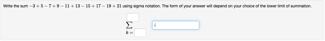 Write the sum -3 +5 – 7+9 – 11+ 13 – 15 + 17 – 19 + 21 using sigma notation. The form of your answer will depend on your choice of the lower limit of summation.
Σ
k =

