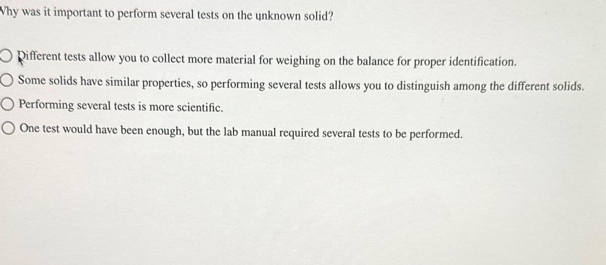 Why was it important to perform several tests on the unknown solid?
Opifferent tests allow you to collect more material for weighing on the balance for proper identification.
O Some solids have similar properties, so performing several tests allows you to distinguish among the different solids.
O Performing several tests is more scientific.
O One test would have been enough, but the lab manual required several tests to be performed.
