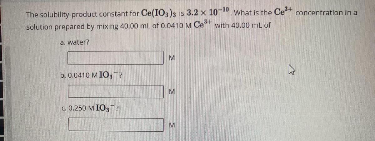 The solubility-product constant for Ce(IO3)3 is 3.2 x 10-10. What is the Ce³+ concentration in a
3-
solution prepared by mixing 40.00 mL of 0.0410 M Ce
with 40.00 mL of
a. water?
b. 0.0410 MIO3¯?
c. 0.250 M IO?
M
M
M
