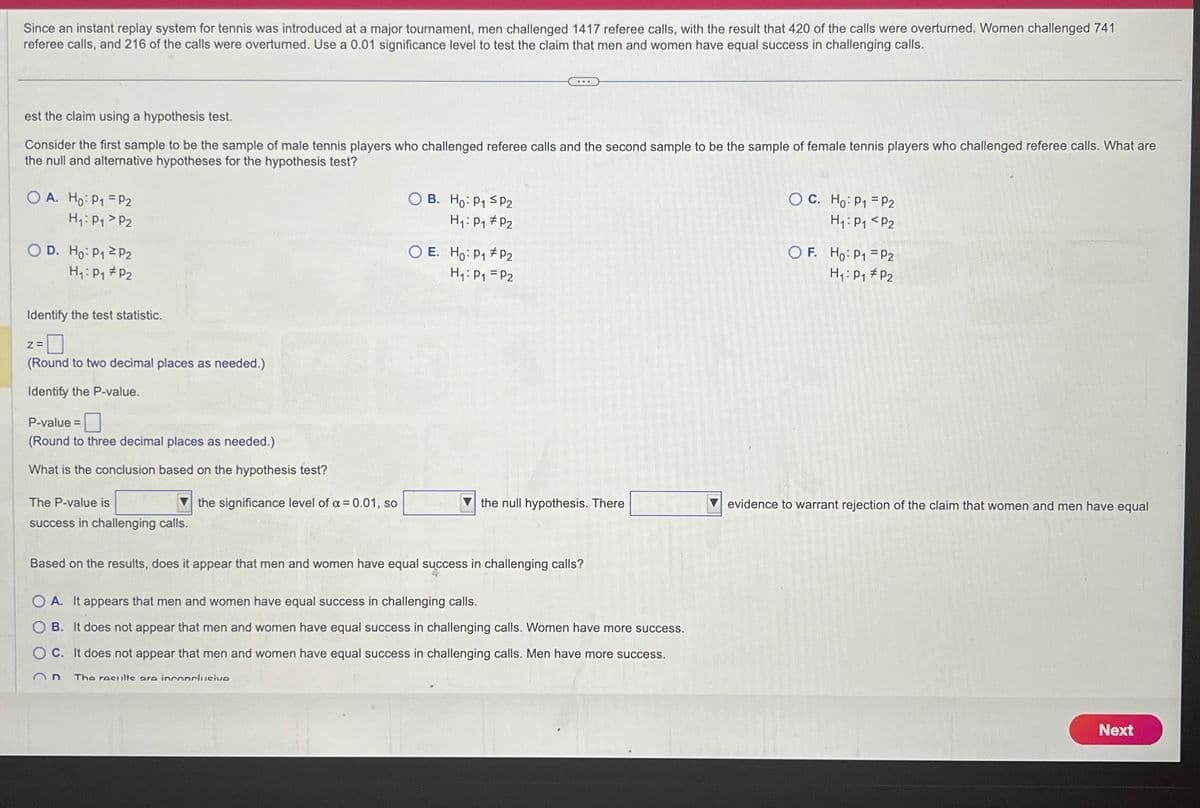Since an instant replay system for tennis was introduced at a major tournament, men challenged 1417 referee calls, with the result that 420 of the calls were overturned. Women challenged 741
referee calls, and 216 of the calls were overturned. Use a 0.01 significance level to test the claim that men and women have equal success in challenging calls.
est the claim using a hypothesis test.
Consider the first sample to be the sample of male tennis players who challenged referee calls and the second sample to be the sample of female tennis players who challenged referee calls. What are
the null and alternative hypotheses for the hypothesis test?
OA. Ho: P1 P2
H₁: P₁
P2
OD. Ho: P₁
H₁: P₁
P2
P2
Identify the test statistic.
2=0
(Round to two decimal places as needed.)
Identify the P-value.
P-value=
(Round to three decimal places as needed.)
What is the conclusion based on the hypothesis test?
The P-value is
success in challenging calls.
the significance level of a = 0.01, so
OB. Ho: P₁ SP2
H₁: P₁ P2
The results are inconclusive
O E. Ho: P₁ P2
H₁: P₁ = P2
the null hypothesis. There
Based on the results, does it appear that men and women have equal success in challenging calls?
OA. It appears that men and women have equal success in challenging calls.
B. It does not appear that men and women have equal success in challenging calls. Women have more success.
C. It does not appear that men and women have equal success in challenging calls. Men have more success.
OC. Ho: P1 P2
H₁: P₁ P2
OF. Ho: P1
H₁: P₁
P2
P2
evidence to warrant rejection of the claim that women and men have equal
Next