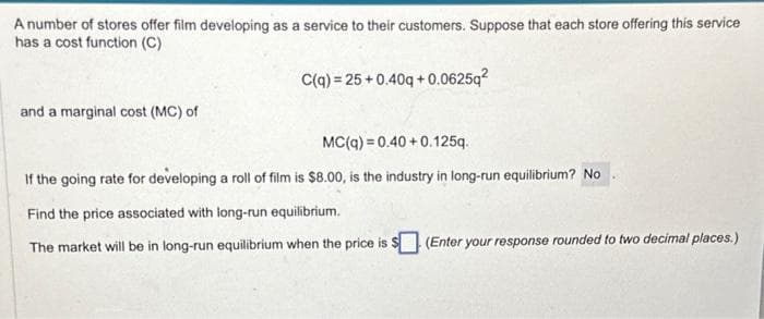 A number of stores offer film developing as a service to their customers. Suppose that each store offering this service
has a cost function (C)
and a marginal cost (MC) of
C(q) = 25+0.40q+0.0625q²
MC(q) = 0.40+0.125q.
If the going rate for developing a roll of film is $8.00, is the industry in long-run equilibrium? No
Find the price associated with long-run equilibrium.
The market will be in long-run equilibrium when the price is $ (Enter your response rounded to two decimal places.)