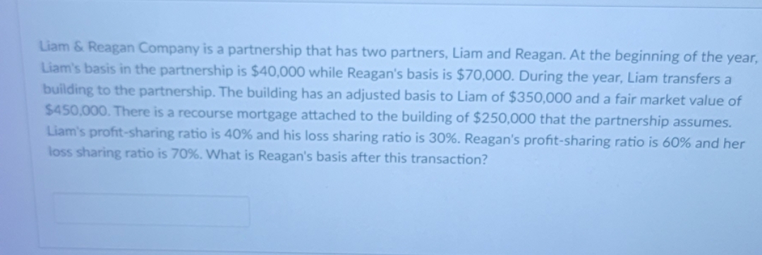 Liam & Reagan Company is a partnership that has two partners, Liam and Reagan. At the beginning of the year,
Liam's basis in the partnership is $40,000 while Reagan's basis is $70,000. During the year, Liam transfers a
building to the partnership. The building has an adjusted basis to Liam of $350,000 and a fair market value of
$450,000. There is a recourse mortgage attached to the building of $250,000 that the partnership assumes.
Liam's profit-sharing ratio is 40% and his loss sharing ratio is 30%. Reagan's profit-sharing ratio is 60% and her
loss sharing ratio is 70%. What is Reagan's basis after this transaction?