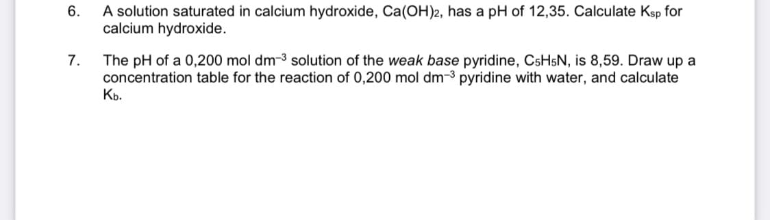 A solution saturated in calcium hydroxide, Ca(OH)2, has a pH of 12,35. Calculate Ksp for
calcium hydroxide.
6.
The pH of a 0,200 mol dm-3 solution of the weak base pyridine, CSH5N, is 8,59. Draw up a
concentration table for the reaction of 0,200 mol dm-3 pyridine with water, and calculate
К.
7.
