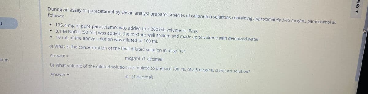 During an assay of paracetamol by UV an analyst prepares a series of calibration solutions containing approximately 3-15 mcg/mL paracetamol as
follows:
135.4 mg of pure paracetamol was added to a 200 mL volumetric flask.
0.1 M NaOH (50 mL) was added, the mixture well shaken and made up to volume with deionized water
• 10 mL of the above solution was diluted to 100 mL
a) What is the concentration of the final diluted solution in mcg/mL?
Answer =
mcg/mL (1 decimal)
tem
b) What volume of the diluted solution is required to prepare 100 mL of a 5 mcg/mL standard solution?
Answer =
mL (1 decimal)
A Que
