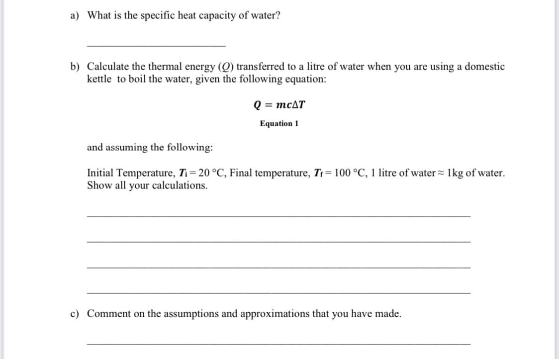 a) What is the specific heat capacity of water?
b) Calculate the thermal energy (Q) transferred to a litre of water when you are using a domestic
kettle to boil the water, given the following equation:
Q = MCAT
Equation 1
and assuming the following:
Initial Temperature, T¡ = 20 °C, Final temperature, Tr= 100 °C, 1 litre of water= 1kg of water.
Show all your calculations.
c) Comment on the assumptions and approximations that you have made.
