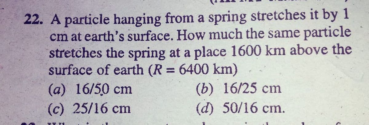 22. A particle hanging from a spring stretches it by 1
cm at earth's surface. How much the same particle
stretches the spring at a place 1600 km above the
surface of earth (R = 6400 km)
(а) 16/50 cm
(c) 25/16 cm
%3D
(b) 16/25 сm
(d) 50/16 cm.
