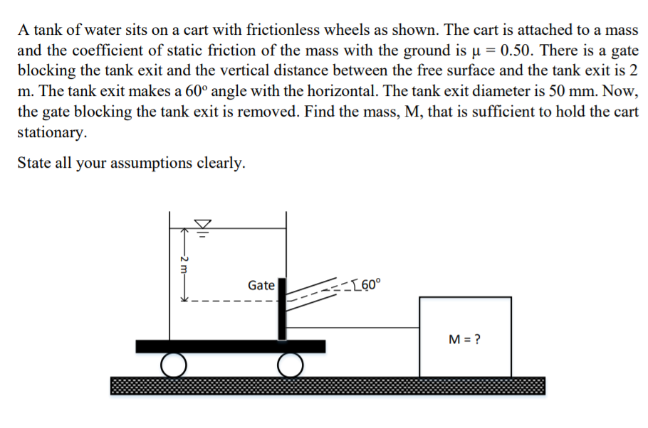 A tank of water sits on a cart with frictionless wheels as shown. The cart is attached to a mass
and the coefficient of static friction of the mass with the ground is µ = 0.50. There is a gate
blocking the tank exit and the vertical distance between the free surface and the tank exit is 2
m. The tank exit makes a 60° angle with the horizontal. The tank exit diameter is 50 mm. Now,
the gate blocking the tank exit is removed. Find the mass, M, that is sufficient to hold the cart
stationary.
State all your assumptions clearly.
Gate
-[60°
M = ?
