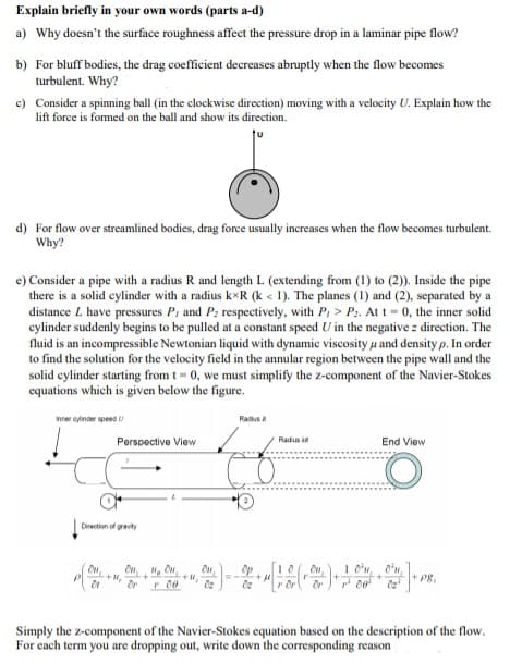 Explain briefly in your own words (parts a-d)
a) Why doesn't the surface roughness affect the pressure drop in a laminar pipe flow?
b) For bluff bodies, the drag coefficient decreases abruptly when the flow becomes
turbulent. Why?
c) Consider a spinning ball (in the clockwise direction) moving with a velocity U. Explain how the
lift force is formed on the ball and show its direction.
d) For flow over streamlined bodies, drag force usually increases when the flow becomes turbulent.
Why?
e) Consider a pipe with a radius R and length L (extending from (1) to (2)). Inside the pipe
there is a solid eylinder with a radius k*R (k < 1). The planes (1) and (2), separated by a
distance L have pressures P, and P: respectively, with P, > P:. At t = 0, the inner solid
cylinder suddenly begins to be pulled at a constant speed U in the negative z direction. The
fluid is an incompressible Newtonian liquid with dynamic viscosity u and density p. In order
to find the solution for the velocity field in the annular region between the pipe wall and the
solid cylinder starting from t= 0, we must simplify the z-component of the Navier-Stokes
equations which is given below the figure.
nner oyinder speed U
Radus
Perspective View
Radus
End View
Direction of gravity
1 'n, o'n,
P8.
Simply the z-component of the Navier-Stokes equation based on the description of the flow.
For each term you are dropping out, write down the corresponding reason
