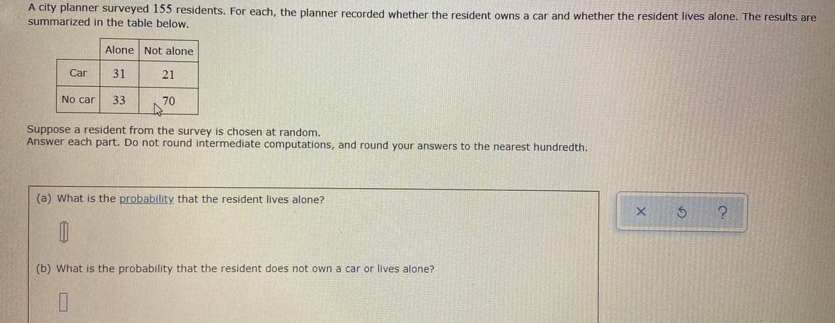A city planner surveyed 155 residents. For each, the planner recorded whether the resident owns a car and whether the resident lives alone. The results are
summarized in the table below.
Alone Not alone
Car
31
21
No car
33
70
Suppose a resident from the survey is chosen at random.
Answer each part. Do not round intermediate computations, and round your answers to the nearest hundredth.
(a) What is the probability that the resident lives alone?
(b) What is the probability that the resident does not own a car or lives alone?
