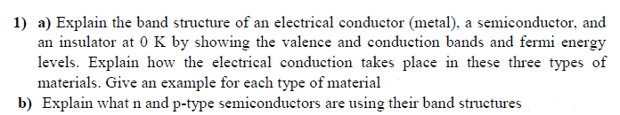 1) a) Explain the band structure of an electrical conductor (metal), a semiconductor, and
an insulator at 0 K by showing the valence and conduction bands and fermi energy
levels. Explain how the electrical conduction takes place in these three types of
materials. Give an example for each type of material
b) Explain what n and p-type semiconductors are using their band structures
