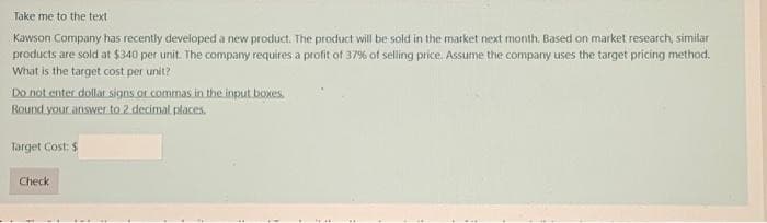 Take me to the text
Kawson Company has recently developed a new product. The product will be sold in the market next month. Based on market research, similar
products are sold at $340 per unit. The company requires a profit of 37% of selling price. Assume the company uses the target pricing method.
What is the target cost per unit?
Do not enter dollar signs or commas in the input boxes.
Round your answer to 2 decimal places.
Target Cost: $
Check