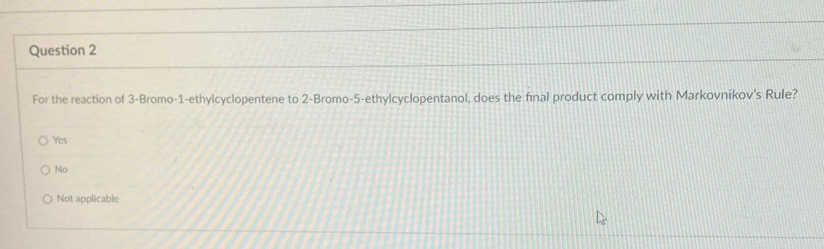 Question 2
For the reaction of 3-Bromo-1-ethylcyclopentene to 2-Bromo-5-ethylcyclopentanol, does the final product comply with Markovnikov's Rule?
O Yes
No
O Not applicable
27