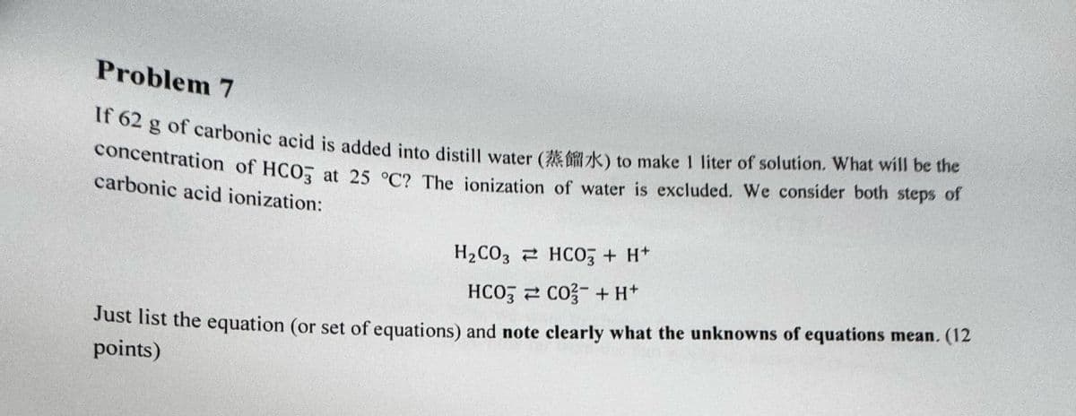 Problem 7
If 62 g of carbonic acid is added into distill water (k) to make 1 liter of solution. What will be the
concentration of HCO3 at 25 °C? The ionization of water is excluded. We consider both steps of
carbonic acid ionization:
H2CO3 HCO3 + H+
HCO3
CO + H+
Just list the equation (or set of equations) and note clearly what the unknowns of equations mean. (12
points)