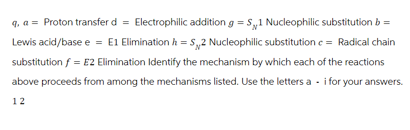 q, a Proton transfer d =
Electrophilic addition g = S 1 Nucleophilic substitution b =
N
'N'
Lewis acid/base e = E1 Elimination h = S_2 Nucleophilic substitution c = Radical chain
substitution f = E2 Elimination Identify the mechanism by which each of the reactions
above proceeds from among the mechanisms listed. Use the letters a - i for your answers.
12